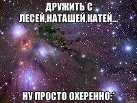 дружить с лесей,наташей,катей... ну просто охеренно:*