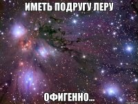 иметь подругу леру офигенно...