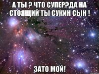 а ты ? что супер?да на стоящий ты сукин сын ! зато мой!