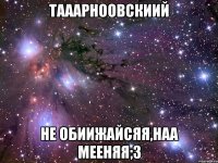 тааарноовскиий не обиижайсяя,наа мееняя;3