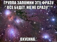 группа запомни эту фразу " все будет, но не сразу"™ охуенна:*