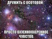 дружить с осотовой;* просто охуенноохеренное чувство