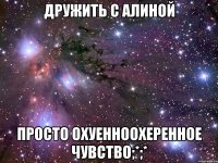 дружить с алиной просто охуенноохеренное чувство;*;*