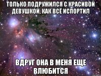 только подружился с красивой девушкой, как всё испортил вдруг она в меня еще влюбится