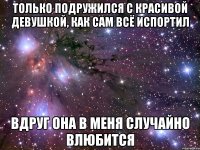 только подружился с красивой девушкой, как сам всё испортил вдруг она в меня случайно влюбится