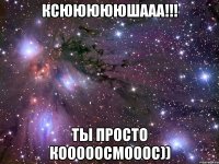 ксюююююшааа!!! ты просто кооооосмооос))