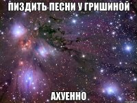 пиздить песни у гришиной ахуенно