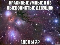 красивые,умные и не выебонистые девушки где вы ??