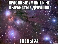 красивые,умные и не выебистые девушки где вы ??