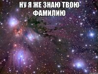 ну я же знаю твою фамилию 