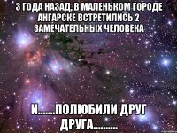 3 года назад, в маленьком городе ангарске встретились 2 замечательных человека и.......полюбили друг друга..........