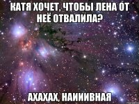 катя хочет, чтобы лена от неё отвалила? ахахах, наииивная