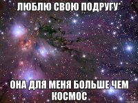 люблю свою подругу* она для меня больше чем космос