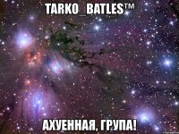 tarko_batles™ ахуенная, група!