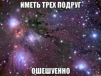 иметь трех подруг ошешуенно