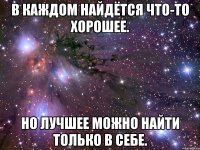 в каждом найдётся что-то хорошее. но лучшее можно найти только в себе.