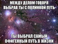 между делом говоря выбрав ты с полинкой путь ты выбрал самый офигенный путь в жизни