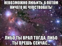 невозможно любить, а потом ничего не чувствовать! либо ты врал тогда, либо ты врешь сейчас...