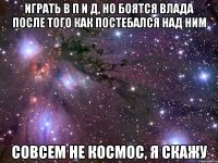 играть в п и д, но боятся влада после того как постебался над ним совсем не космос, я скажу