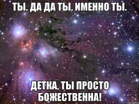 ты. да да ты. именно ты. детка, ты просто божественна!