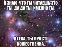 я знаю, что ты читаешь это. ты. да да ты. именно ты. детка, ты просто божественна..