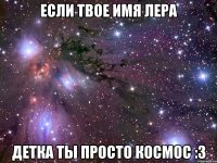 если твое имя лера детка ты просто космос :3