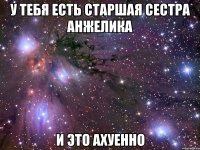 у тебя есть старшая сестра анжелика и это ахуенно