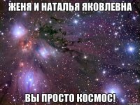 женя и наталья яковлевна вы просто космос!