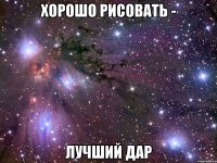 хорошо рисовать - лучший дар