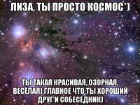 лиза, ты просто космос*) ты такая красивая, озорная, весёлая) главное что ты хороший друг и собеседник)