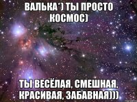 валька*) ты просто космос) ты весёлая, смешная, красивая, забавная)))