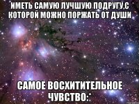 иметь самую лучшую подругу,с которой можно поржать от души самое восхитительное чувство:*