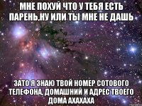 мне похуй что у тебя есть парень,ну или ты мне не дашь зато я знаю твой номер сотового телефона, домашний и адрес твоего дома ахахаха