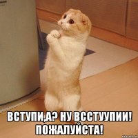  вступи,а? ну всстуупии! пожалуйста!