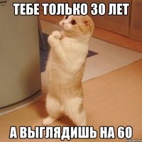 тебе только 30 лет а выглядишь на 60