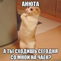 анюта а ты сходишь сегодня со мной на чаек?