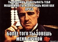 ты просишь не называть тебя машкой,но ты не просишь меня как друга более того ты зовешь меня сучкой