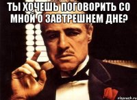 ты хочешь поговорить со мной о завтрешнем дне? 