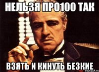 нельзя про100 так взять и кинуть безкие