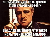 ты обзываешь мю, но ты делаешь это без уважения к ферги вы даже не знаете что такое норм тренер ясно блеа???