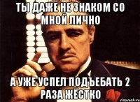 ты даже не знаком со мной лично а уже успел подъебать 2 раза жёстко