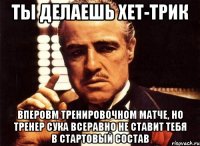 ты делаешь хет-трик вперовм тренировочном матче, но тренер сука всеравно не ставит тебя в стартовый состав