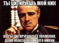 ты цитируешь мой ник но ты цитируешь без уважения, даже неназывая моего имени