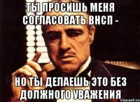 ты просишь меня согласовать внсп - но ты делаешь это без должного уважения