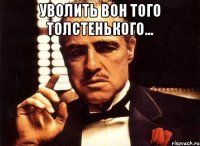 уволить вон того толстенького... 