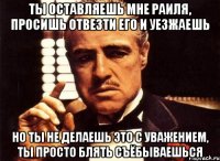 ты оставляешь мне раиля, просишь отвезти его и уезжаешь но ты не делаешь это с уважением, ты просто блять съёбываешься