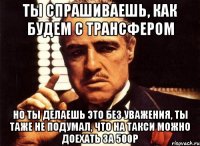 ты спрашиваешь, как будем с трансфером но ты делаешь это без уважения, ты таже не подумал, что на такси можно доехать за 500р