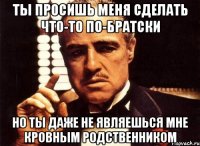 ты просишь меня сделать что-то по-братски но ты даже не являешься мне кровным родственником