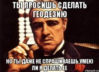 ты просишь сделать геодезию но ты даже не спрашиваешь,умею ли я делать ее