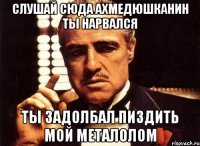 слушай сюда ахмедюшканин ты нарвался ты задолбал пиздить мой металолом